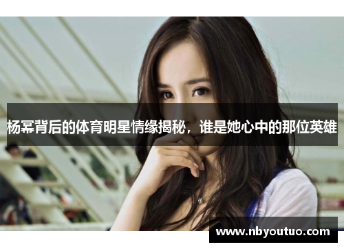 杨幂背后的体育明星情缘揭秘，谁是她心中的那位英雄