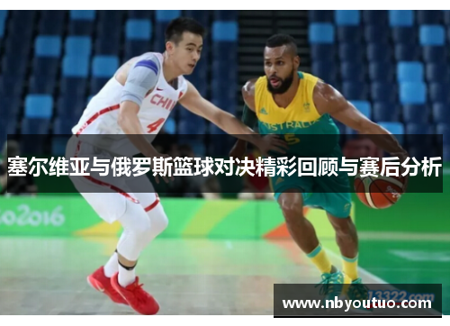 塞尔维亚与俄罗斯篮球对决精彩回顾与赛后分析