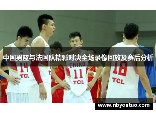 中国男篮与法国队精彩对决全场录像回放及赛后分析