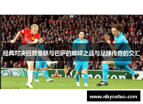 经典对决回顾曼联与巴萨的巅峰之战与足球传奇的交汇