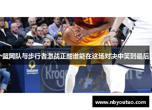 篮网队与步行者激战正酣谁能在这场对决中笑到最后