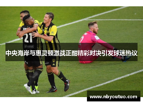 中央海岸与惠灵顿激战正酣精彩对决引发球迷热议