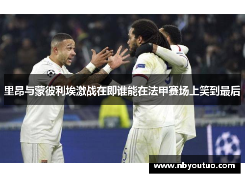 里昂与蒙彼利埃激战在即谁能在法甲赛场上笑到最后