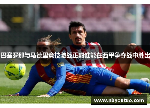 巴塞罗那与马德里竞技激战正酣谁能在西甲争夺战中胜出